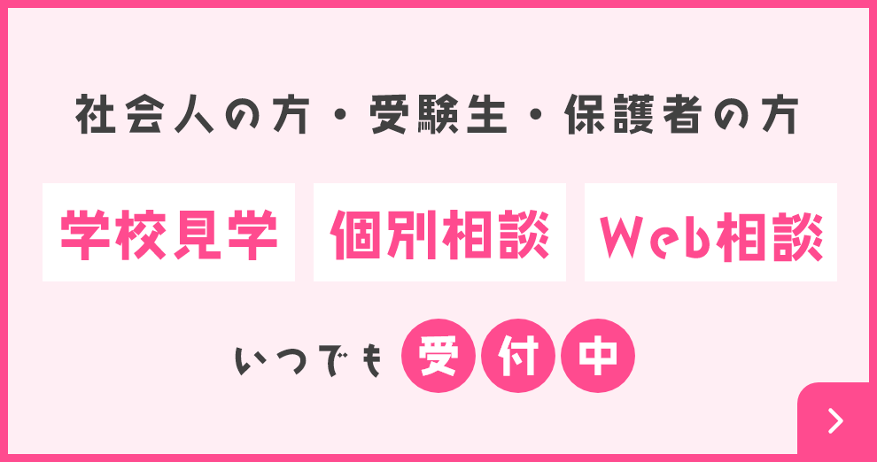 社会人の方・受験生・保護者の方 学校見学 個別相談 Web相談 いつでも受付中