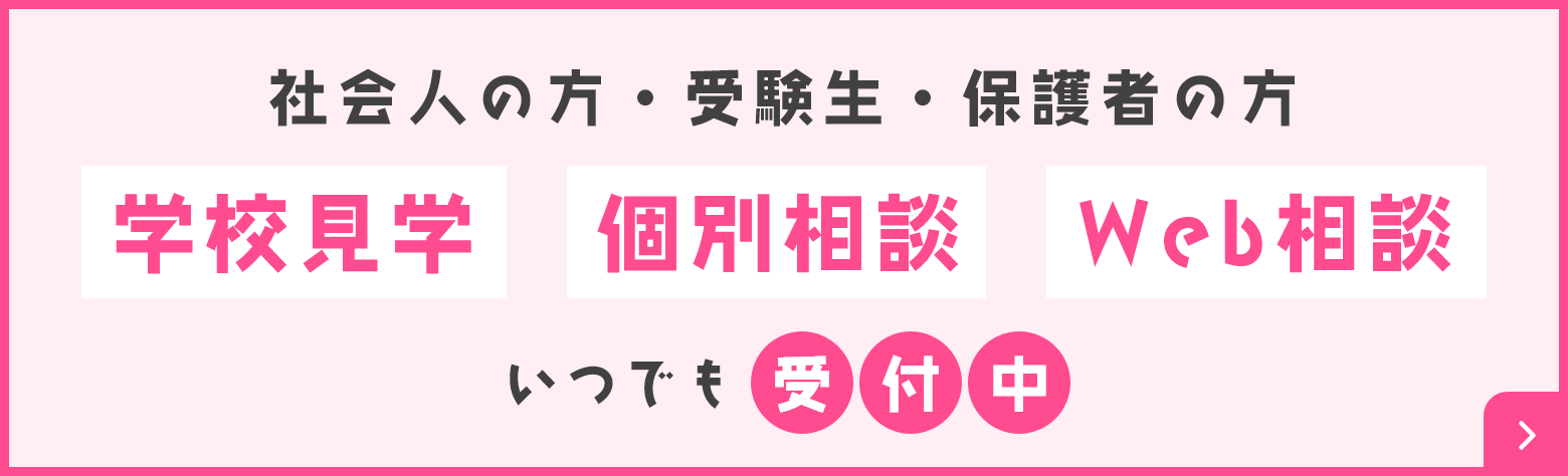 社会人の方・受験生・保護者の方 学校見学 個別相談 Web相談 いつでも受付中